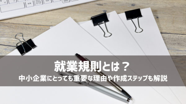 就業規則とは？中小企業にとっても重要な理由や作成ステップも解説