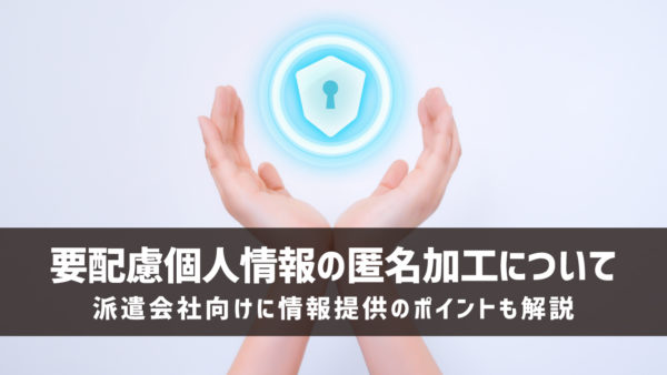 要配慮個人情報の匿名加工について｜派遣会社向けに情報提供のポイントも解説